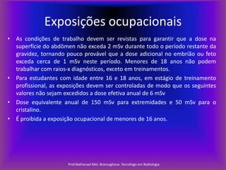 Exposições ocupacionais
• As condições de trabalho devem ser revistas para garantir que a dose na
superfície do abdômen não exceda 2 mSv durante todo o período restante da
gravidez, tornando pouco provável que a dose adicional no embrião ou feto
exceda cerca de 1 mSv neste período. Menores de 18 anos não podem
trabalhar com raios-x diagnósticos, exceto em treinamentos.
• Para estudantes com idade entre 16 e 18 anos, em estágio de treinamento
profissional, as exposições devem ser controladas de modo que os seguintes
valores não sejam excedidos a dose efetiva anual de 6 mSv
• Dose equivalente anual de 150 mSv para extremidades e 50 mSv para o
cristalino.
• É proibida a exposição ocupacional de menores de 16 anos.

Prof.Nathanael Mel. Brancaglione. Tecnólogo em Radiologia

 
