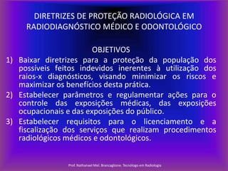 DIRETRIZES DE PROTEÇÃO RADIOLÓGICA EM
RADIODIAGNÓSTICO MÉDICO E ODONTOLÓGICO
OBJETIVOS
1) Baixar diretrizes para a proteção da população dos
possíveis feitos indevidos inerentes à utilização dos
raios-x diagnósticos, visando minimizar os riscos e
maximizar os benefícios desta prática.
2) Estabelecer parâmetros e regulamentar ações para o
controle das exposições médicas, das exposições
ocupacionais e das exposições do público.
3) Estabelecer requisitos para o licenciamento e a
fiscalização dos serviços que realizam procedimentos
radiológicos médicos e odontológicos.
Prof. Nathanael Mel. Brancaglione. Tecnólogo em Radiologia

 