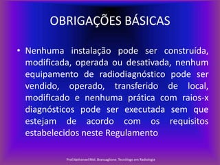 OBRIGAÇÕES BÁSICAS
• Nenhuma instalação pode ser construída,
modificada, operada ou desativada, nenhum
equipamento de radiodiagnóstico pode ser
vendido, operado, transferido de local,
modificado e nenhuma prática com raios-x
diagnósticos pode ser executada sem que
estejam de acordo com os requisitos
estabelecidos neste Regulamento
Prof.Nathanael Mel. Brancaglione. Tecnólogo em Radiologia

 