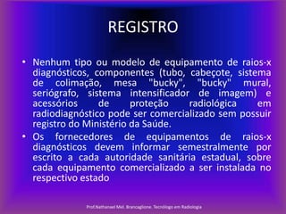 REGISTRO
• Nenhum tipo ou modelo de equipamento de raios-x
diagnósticos, componentes (tubo, cabeçote, sistema
de colimação, mesa "bucky", "bucky" mural,
seriógrafo, sistema intensificador de imagem) e
acessórios
de
proteção
radiológica
em
radiodiagnóstico pode ser comercializado sem possuir
registro do Ministério da Saúde.
• Os fornecedores de equipamentos de raios-x
diagnósticos devem informar semestralmente por
escrito a cada autoridade sanitária estadual, sobre
cada equipamento comercializado a ser instalada no
respectivo estado
Prof.Nathanael Mel. Brancaglione. Tecnólogo em Radiologia

 