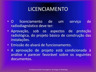 LICENCIAMENTO
• O licenciamento de um serviço de
radiodiagnóstico deve ter:
• Aprovação, sob os aspectos de proteção
radiológica, do projeto básico de construção das
instalações.
• Emissão do alvará de funcionamento.
• A aprovação de projeto está condicionada à
análise e parecer favorável sobre os seguintes
documentos.
Prof.Nathanael Mel. Brancaglione. Tecnólogo em Radiologia

 