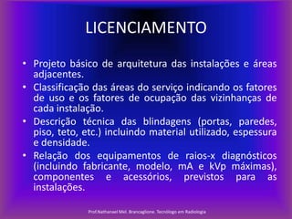 LICENCIAMENTO
• Projeto básico de arquitetura das instalações e áreas
adjacentes.
• Classificação das áreas do serviço indicando os fatores
de uso e os fatores de ocupação das vizinhanças de
cada instalação.
• Descrição técnica das blindagens (portas, paredes,
piso, teto, etc.) incluindo material utilizado, espessura
e densidade.
• Relação dos equipamentos de raios-x diagnósticos
(incluindo fabricante, modelo, mA e kVp máximas),
componentes e acessórios, previstos para as
instalações.
Prof.Nathanael Mel. Brancaglione. Tecnólogo em Radiologia

 