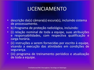 LICENCIAMENTO
• descrição da(s) câmara(s) escura(s), incluindo sistema
de processamento.
• b) Programa de proteção radiológica, incluindo:
• (i) relação nominal de toda a equipe, suas atribuições
e responsabilidades, com respectiva qualificação e
carga horária.
• (ii) instruções a serem fornecidas por escrito à equipe,
visando a execução das atividades em condições de
segurança.
• (iii) programa de treinamento periódico e atualização
de toda a equipe.
Prof.Nathanael Mel. Brancaglione. Tecnólogo em Radiologia

 