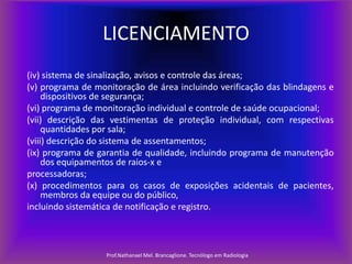 LICENCIAMENTO
(iv) sistema de sinalização, avisos e controle das áreas;
(v) programa de monitoração de área incluindo verificação das blindagens e
dispositivos de segurança;
(vi) programa de monitoração individual e controle de saúde ocupacional;
(vii) descrição das vestimentas de proteção individual, com respectivas
quantidades por sala;
(viii) descrição do sistema de assentamentos;
(ix) programa de garantia de qualidade, incluindo programa de manutenção
dos equipamentos de raios-x e
processadoras;
(x) procedimentos para os casos de exposições acidentais de pacientes,
membros da equipe ou do público,
incluindo sistemática de notificação e registro.

Prof.Nathanael Mel. Brancaglione. Tecnólogo em Radiologia

 