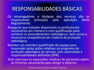 RESPONSABILIDADES BÁSICAS
Os empregadores e titulares dos serviços são os
responsáveis principais pela aplicação deste
Regulamento.
Assegurar que estejam disponíveis os profissionais
necessários em número e com qualificação para
conduzir os procedimentos radiológicos, bem como a
necessária competência em matéria de proteção
radiológica.
Nomear um membro qualificado da equipe para
responder pelas ações relativas ao programa de
proteção radiológica do serviço, com autoridade e
responsabilidades definidas (SPR).
Zelar para que as exposições médicas de pacientes sejam
as mínimas necessárias para atingir o objetivo
Prof.Nathanael Mel. Brancaglione. Tecnólogo em Radiologia

 