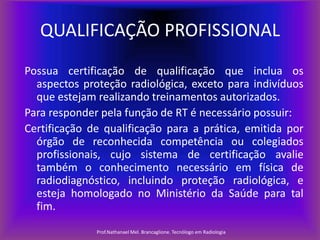 QUALIFICAÇÃO PROFISSIONAL
Possua certificação de qualificação que inclua os
aspectos proteção radiológica, exceto para indivíduos
que estejam realizando treinamentos autorizados.
Para responder pela função de RT é necessário possuir:
Certificação de qualificação para a prática, emitida por
órgão de reconhecida competência ou colegiados
profissionais, cujo sistema de certificação avalie
também o conhecimento necessário em física de
radiodiagnóstico, incluindo proteção radiológica, e
esteja homologado no Ministério da Saúde para tal
fim.
Prof.Nathanael Mel. Brancaglione. Tecnólogo em Radiologia

 