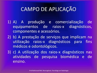 CAMPO DE APLICAÇÃO
1) A) A produção e comercialização de
equipamentos de raios-x diagnósticos,
componentes e acessórios.
2) b) A prestação de serviços que implicam na
utilização raios-x diagnósticos para fins
médicos e odontológicos.
3) c) A utilização dos raios-x diagnósticos nas
atividades de pesquisa biomédica e de
ensino.
Prof.Nathanael Mel. Brancaglione. Tecnólogo em Radiologia

 