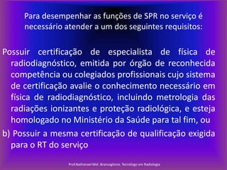Para desempenhar as funções de SPR no serviço é
necessário atender a um dos seguintes requisitos:

Possuir certificação de especialista de física de
radiodiagnóstico, emitida por órgão de reconhecida
competência ou colegiados profissionais cujo sistema
de certificação avalie o conhecimento necessário em
física de radiodiagnóstico, incluindo metrologia das
radiações ionizantes e proteção radiológica, e esteja
homologado no Ministério da Saúde para tal fim, ou
b) Possuir a mesma certificação de qualificação exigida
para o RT do serviço
Prof.Nathanael Mel. Brancaglione. Tecnólogo em Radiologia

 
