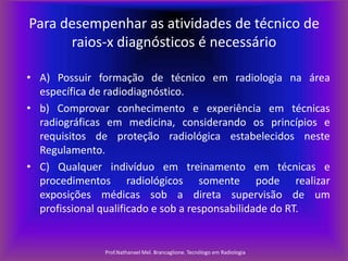 Para desempenhar as atividades de técnico de
raios-x diagnósticos é necessário
• A) Possuir formação de técnico em radiologia na área
específica de radiodiagnóstico.
• b) Comprovar conhecimento e experiência em técnicas
radiográficas em medicina, considerando os princípios e
requisitos de proteção radiológica estabelecidos neste
Regulamento.
• C) Qualquer indivíduo em treinamento em técnicas e
procedimentos radiológicos somente pode realizar
exposições médicas sob a direta supervisão de um
profissional qualificado e sob a responsabilidade do RT.

Prof.Nathanael Mel. Brancaglione. Tecnólogo em Radiologia

 