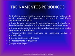 TREINAMENTOS PERIÓDICOS
• Os titulares devem implementar um programa de treinamento
anual, integrante do programa de proteção radiológica,
contemplando os tópicos:
• a) Procedimentos de operação dos equipamentos, incluindo uso
das tabelas de exposição e procedimentos em caso de acidentes.
• b) Uso de vestimenta de proteção individual para pacientes, equipe
e eventuais acompanhantes.
• c) Procedimentos para minimizar as exposições médicas e
ocupacionais.
• d) Uso de dosímetros individuais.
• e) Processamento radiográfico.
• f) Dispositivos legais

Prof.Nathanael Mel. Brancaglione. Tecnólogo em Radiologia

 