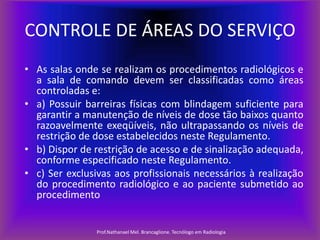 CONTROLE DE ÁREAS DO SERVIÇO
• As salas onde se realizam os procedimentos radiológicos e
a sala de comando devem ser classificadas como áreas
controladas e:
• a) Possuir barreiras físicas com blindagem suficiente para
garantir a manutenção de níveis de dose tão baixos quanto
razoavelmente exeqüíveis, não ultrapassando os níveis de
restrição de dose estabelecidos neste Regulamento.
• b) Dispor de restrição de acesso e de sinalização adequada,
conforme especificado neste Regulamento.
• c) Ser exclusivas aos profissionais necessários à realização
do procedimento radiológico e ao paciente submetido ao
procedimento

Prof.Nathanael Mel. Brancaglione. Tecnólogo em Radiologia

 