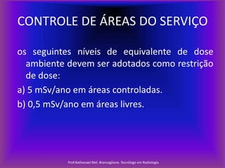 CONTROLE DE ÁREAS DO SERVIÇO
os seguintes níveis de equivalente de dose
ambiente devem ser adotados como restrição
de dose:
a) 5 mSv/ano em áreas controladas.
b) 0,5 mSv/ano em áreas livres.

Prof.Nathanael Mel. Brancaglione. Tecnólogo em Radiologia

 