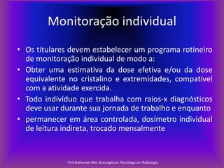 Monitoração individual
• Os titulares devem estabelecer um programa rotineiro
de monitoração individual de modo a:
• Obter uma estimativa da dose efetiva e/ou da dose
equivalente no cristalino e extremidades, compatível
com a atividade exercida.
• Todo indivíduo que trabalha com raios-x diagnósticos
deve usar durante sua jornada de trabalho e enquanto
• permanecer em área controlada, dosímetro individual
de leitura indireta, trocado mensalmente

Prof.Nathanael Mel. Brancaglione. Tecnólogo em Radiologia

 