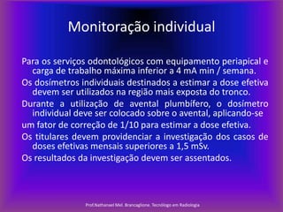 Monitoração individual
Para os serviços odontológicos com equipamento periapical e
carga de trabalho máxima inferior a 4 mA min / semana.
Os dosímetros individuais destinados a estimar a dose efetiva
devem ser utilizados na região mais exposta do tronco.
Durante a utilização de avental plumbífero, o dosímetro
individual deve ser colocado sobre o avental, aplicando-se
um fator de correção de 1/10 para estimar a dose efetiva.
Os titulares devem providenciar a investigação dos casos de
doses efetivas mensais superiores a 1,5 mSv.
Os resultados da investigação devem ser assentados.

Prof.Nathanael Mel. Brancaglione. Tecnólogo em Radiologia

 