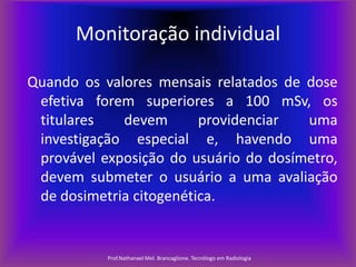 Monitoração individual
Quando os valores mensais relatados de dose
efetiva forem superiores a 100 mSv, os
titulares
devem
providenciar
uma
investigação especial e, havendo uma
provável exposição do usuário do dosímetro,
devem submeter o usuário a uma avaliação
de dosimetria citogenética.

Prof.Nathanael Mel. Brancaglione. Tecnólogo em Radiologia

 