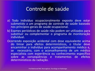 Controle de saúde
a) Todo indivíduo ocupacionalmente exposto deve estar
submetido a um programa de controle de saúde baseado
nos princípios gerais de saúde ocupacional.
b) Exames periódicos de saúde não podem ser utilizados para
substituir ou complementar o programa de monitoração
individual.
Ocorrendo exposição acidental com dose equivalente acima
do limiar para efeitos determinísticos, o titular deve
encaminhar o indivíduo para acompanhamento médico e,
se necessário, com o aconselhamento de um médico
especialista com experiência ou conhecimento específico
sobre as conseqüências e tratamentos de efeitos
determinísticos da radiação.
Prof.Nathanael Mel. Brancaglione. Tecnólogo em Radiologia

 