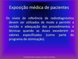Exposição médica de pacientes
Os níveis de referência de radiodiagnóstico
devem ser utilizados de modo a permitir a
revisão e adequação dos procedimentos e
técnicas quando as doses excederem os
valores especificados (como parte do
programa de otimização).

Prof.Nathanael Mel. Brancaglione. Tecnólogo em Radiologia

 