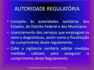 AUTORIDADE REGULATÓRIA
• Compete às autoridades sanitárias dos
Estados, do Distrito Federal e dos Municípios
• Licenciamento dos serviços que empregam os
raios-x diagnósticos, assim como a fiscalização
do cumprimento deste regulamento.
• Cabe a vigilancia sanitária adotar medidas
medidas cabíveis para assegurar o
cumprimento deste Regulamento.
Prof.Nathanael Mel. Brancaglione. Tecnólogo em Radiologia

 