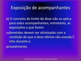 Exposição de acompanhantes
b) O conceito de limite de dose não se aplica
para estes acompanhantes; entretanto, as
exposições a que forem
submetidos devem ser otimizadas com a
condição de que a dose efetiva não exceda 5
mSv durante o
procedimento.

Prof.Nathanael Mel. Brancaglione. Tecnólogo em Radiologia

 