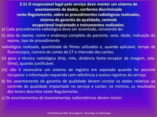 3.51 O responsável legal pelo serviço deve manter um sistema de
assentamento de dados, conforme discriminado
neste Regulamento, sobre os procedimentos radiológicos realizados,
sistema de garantia da qualidade, controle
ocupacional implantado e treinamentos realizados.
a) Cada procedimento radiológico deve ser assentado, constando de:
(i) data do exame, nome e endereço completo do paciente, sexo, idade, indicação do
exame, tipo de procedimento
radiológico realizado, quantidade de filmes utilizados e, quando aplicável, tempo de
fluoroscopia, número de cortes de CT e intervalo dos cortes;
(ii) peso e técnica radiológica (kVp, mAs, distância fonte-receptor de imagem, telafilme), quando justificável.
(iii) não é necessário um sistema de registro em separado quando for possível
recuperar a informação requerida com referência a outros registros do serviço.
b) No assentamento de garantia de qualidade devem constar os dados relativos ao
controle de qualidade implantado no serviço e conter, no mínimo, os resultados
dos testes descritos neste Regulamento.
c) Os assentamentos de levantamentos radiométricos devem incluir:

Prof.Nathanael Mel. Brancaglione. Tecnólogo em Radiologia

 