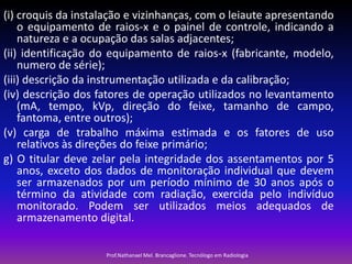 (i) croquis da instalação e vizinhanças, com o leiaute apresentando
o equipamento de raios-x e o painel de controle, indicando a
natureza e a ocupação das salas adjacentes;
(ii) identificação do equipamento de raios-x (fabricante, modelo,
numero de série);
(iii) descrição da instrumentação utilizada e da calibração;
(iv) descrição dos fatores de operação utilizados no levantamento
(mA, tempo, kVp, direção do feixe, tamanho de campo,
fantoma, entre outros);
(v) carga de trabalho máxima estimada e os fatores de uso
relativos às direções do feixe primário;
g) O titular deve zelar pela integridade dos assentamentos por 5
anos, exceto dos dados de monitoração individual que devem
ser armazenados por um período mínimo de 30 anos após o
término da atividade com radiação, exercida pelo indivíduo
monitorado. Podem ser utilizados meios adequados de
armazenamento digital.
Prof.Nathanael Mel. Brancaglione. Tecnólogo em Radiologia

 