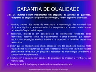 GARANTIA DE QUALIDADE
3.55 Os titulares devem implementar um programa de garantia de qualidade,
integrante do programa de proteção radiológica, com os seguintes objetivos:
a) Verificar, através dos testes de constância, a manutenção das características
técnicas e requisitos de desempenho dos equipamentos de raios-x e do sistema
de detecção/ registro de imagem.
b) Identificar, levando-se em consideração as informações fornecidas pelos
fabricantes, possíveis falhas de equipamentos e erros humanos que possam
resultar em exposições médicas indevidas e promover as medidas preventivas
necessárias.
c) Evitar que os equipamentos sejam operados fora das condições exigidas neste
Regulamento e assegurar que as ações reparadoras necessárias sejam executadas
prontamente, mediante um programa adequado de manutenção preventiva e
corretiva dos equipamentos.
d) Estabelecer e implementar padrões de qualidade de imagem e verificar a sua
manutenção.
g) Averiguar a eficácia do programa de treinamento implementado.
Prof.Nathanael Mel. Brancaglione. Tecnólogo em Radiologia

 