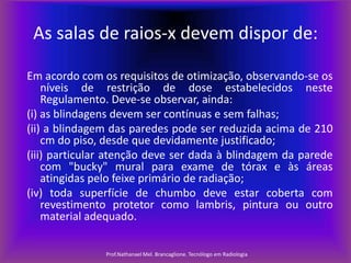 As salas de raios-x devem dispor de:
Em acordo com os requisitos de otimização, observando-se os
níveis de restrição de dose estabelecidos neste
Regulamento. Deve-se observar, ainda:
(i) as blindagens devem ser contínuas e sem falhas;
(ii) a blindagem das paredes pode ser reduzida acima de 210
cm do piso, desde que devidamente justificado;
(iii) particular atenção deve ser dada à blindagem da parede
com "bucky" mural para exame de tórax e às áreas
atingidas pelo feixe primário de radiação;
(iv) toda superfície de chumbo deve estar coberta com
revestimento protetor como lambris, pintura ou outro
material adequado.
Prof.Nathanael Mel. Brancaglione. Tecnólogo em Radiologia

 