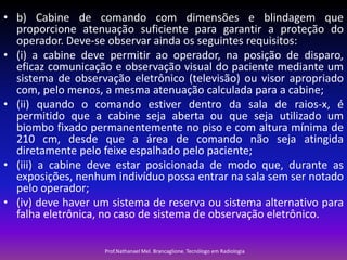 • b) Cabine de comando com dimensões e blindagem que
proporcione atenuação suficiente para garantir a proteção do
operador. Deve-se observar ainda os seguintes requisitos:
• (i) a cabine deve permitir ao operador, na posição de disparo,
eficaz comunicação e observação visual do paciente mediante um
sistema de observação eletrônico (televisão) ou visor apropriado
com, pelo menos, a mesma atenuação calculada para a cabine;
• (ii) quando o comando estiver dentro da sala de raios-x, é
permitido que a cabine seja aberta ou que seja utilizado um
biombo fixado permanentemente no piso e com altura mínima de
210 cm, desde que a área de comando não seja atingida
diretamente pelo feixe espalhado pelo paciente;
• (iii) a cabine deve estar posicionada de modo que, durante as
exposições, nenhum indivíduo possa entrar na sala sem ser notado
pelo operador;
• (iv) deve haver um sistema de reserva ou sistema alternativo para
falha eletrônica, no caso de sistema de observação eletrônico.
Prof.Nathanael Mel. Brancaglione. Tecnólogo em Radiologia

 