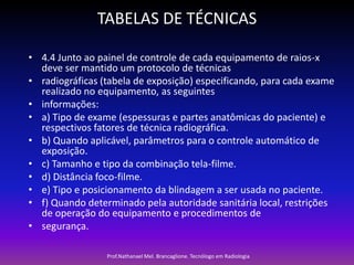 TABELAS DE TÉCNICAS
• 4.4 Junto ao painel de controle de cada equipamento de raios-x
deve ser mantido um protocolo de técnicas
• radiográficas (tabela de exposição) especificando, para cada exame
realizado no equipamento, as seguintes
• informações:
• a) Tipo de exame (espessuras e partes anatômicas do paciente) e
respectivos fatores de técnica radiográfica.
• b) Quando aplicável, parâmetros para o controle automático de
exposição.
• c) Tamanho e tipo da combinação tela-filme.
• d) Distância foco-filme.
• e) Tipo e posicionamento da blindagem a ser usada no paciente.
• f) Quando determinado pela autoridade sanitária local, restrições
de operação do equipamento e procedimentos de
• segurança.
Prof.Nathanael Mel. Brancaglione. Tecnólogo em Radiologia

 