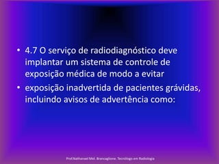 • 4.7 O serviço de radiodiagnóstico deve
implantar um sistema de controle de
exposição médica de modo a evitar
• exposição inadvertida de pacientes grávidas,
incluindo avisos de advertência como:

Prof.Nathanael Mel. Brancaglione. Tecnólogo em Radiologia

 