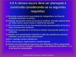 4.9 A câmara escura deve ser planejada e
construída considerando-se os seguintes
requisitos:
a) Dimensão proporcional à quantidade de radiografias e ao fluxo de
atividades previstas no serviço.
b) Vedação apropriada contra luz do dia ou artificial. Atenção especial deve
ser dada à porta, passa chassis e sistema de exaustão.
c) O(s) interruptor(es) de luz clara deve(m) estar posicionado(s) de forma a
evitar acionamento acidental.
d) Sistema de exaustão de ar de forma a manter uma pressão positiva no
ambiente.
e) Paredes com revestimento resistente à ação das substâncias químicas
utilizadas, junto aos locais onde possam
ocorrer respingos destas substâncias.
f) Piso anticorrosivo, impermeável e antiderrapante.
g) Sistema de iluminação de segurança com lâmpadas e filtros apropriados
aos tipos de filmes utilizados, localizado a uma distância não inferior a 1,2
m do local de manipulação.
Prof.Nathanael Mel. Brancaglione. Tecnólogo em Radiologia

 