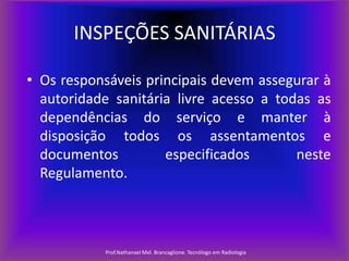 INSPEÇÕES SANITÁRIAS
• Os responsáveis principais devem assegurar à
autoridade sanitária livre acesso a todas as
dependências do serviço e manter à
disposição todos os assentamentos e
documentos
especificados
neste
Regulamento.

Prof.Nathanael Mel. Brancaglione. Tecnólogo em Radiologia

 