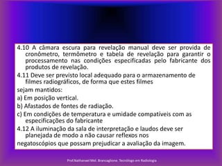 4.10 A câmara escura para revelação manual deve ser provida de
cronômetro, termômetro e tabela de revelação para garantir o
processamento nas condições especificadas pelo fabricante dos
produtos de revelação.
4.11 Deve ser previsto local adequado para o armazenamento de
filmes radiográficos, de forma que estes filmes
sejam mantidos:
a) Em posição vertical.
b) Afastados de fontes de radiação.
c) Em condições de temperatura e umidade compatíveis com as
especificações do fabricante
4.12 A iluminação da sala de interpretação e laudos deve ser
planejada de modo a não causar reflexos nos
negatoscópios que possam prejudicar a avaliação da imagem.
Prof.Nathanael Mel. Brancaglione. Tecnólogo em Radiologia

 