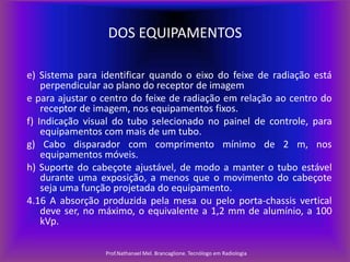 DOS EQUIPAMENTOS
e) Sistema para identificar quando o eixo do feixe de radiação está
perpendicular ao plano do receptor de imagem
e para ajustar o centro do feixe de radiação em relação ao centro do
receptor de imagem, nos equipamentos fixos.
f) Indicação visual do tubo selecionado no painel de controle, para
equipamentos com mais de um tubo.
g) Cabo disparador com comprimento mínimo de 2 m, nos
equipamentos móveis.
h) Suporte do cabeçote ajustável, de modo a manter o tubo estável
durante uma exposição, a menos que o movimento do cabeçote
seja uma função projetada do equipamento.
4.16 A absorção produzida pela mesa ou pelo porta-chassis vertical
deve ser, no máximo, o equivalente a 1,2 mm de alumínio, a 100
kVp.
Prof.Nathanael Mel. Brancaglione. Tecnólogo em Radiologia

 
