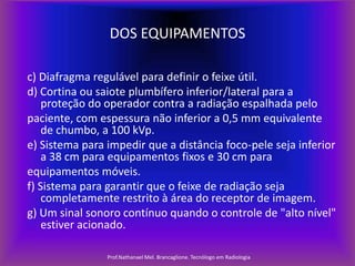 DOS EQUIPAMENTOS
c) Diafragma regulável para definir o feixe útil.
d) Cortina ou saiote plumbífero inferior/lateral para a
proteção do operador contra a radiação espalhada pelo
paciente, com espessura não inferior a 0,5 mm equivalente
de chumbo, a 100 kVp.
e) Sistema para impedir que a distância foco-pele seja inferior
a 38 cm para equipamentos fixos e 30 cm para
equipamentos móveis.
f) Sistema para garantir que o feixe de radiação seja
completamente restrito à área do receptor de imagem.
g) Um sinal sonoro contínuo quando o controle de "alto nível"
estiver acionado.
Prof.Nathanael Mel. Brancaglione. Tecnólogo em Radiologia

 