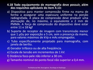4.18 Todo equipamento de mamografia deve possuir, além
dos requisitos aplicáveis do item 4.13:
a) Dispositivo para manter compressão firme na mama de
forma a assegurar uma espessura uniforme na porção
radiografada. A placa de compressão deve produzir uma
atenuação de, no máximo, o equivalente a 2 mm de
PMMA. A força de compressão do dispositivo deve estar
entre 11 e 18 kgf
b) Suporte de receptor de imagem com transmissão menor
que 1 μGy por exposição a 5 cm, sem a presença da mama,
para valores máximos de kVp e mAs empregados.
c) Tubo especificamente projetado para mamografia, com
janela de berílio.
d) Gerador trifásico ou de alta freqüência.
e) Escala de tensão em incrementos de 1 kV.
f) Distância foco-pele não inferior a 30 cm.
g) Tamanho nominal do ponto focal não superior a 0,4 mm.
Prof.Nathanael Mel. Brancaglione. Tecnólogo em Radiologia

 