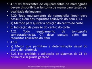 • 4.19 Os fabricantes de equipamentos de mamografia
devem disponibilizar fantoma de mama para testes de
• qualidade de imagem.
• 4.20 Todo equipamento de tomografia linear deve
possuir, além dos requisitos aplicáveis do item 4.13.
• a) Método para ajustar a posição do centro de corte.
• b) Indicação da posição do centro do corte.
• 4.21
Todo
equipamento
de
tomografia
computadorizada, CT, deve possuir, além dos
requisitos aplicáveis do item
• 4.13:
• a) Meios que permitam a determinação visual do
plano de referência
• 4.23 Fica proibida a utilização de sistemas de CT de
primeira e segunda geração
Prof.Nathanael Mel. Brancaglione. Tecnólogo em Radiologia

 