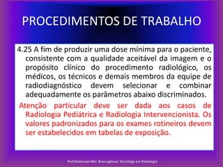 PROCEDIMENTOS DE TRABALHO
4.25 A fim de produzir uma dose mínima para o paciente,
consistente com a qualidade aceitável da imagem e o
propósito clínico do procedimento radiológico, os
médicos, os técnicos e demais membros da equipe de
radiodiagnóstico devem selecionar e combinar
adequadamente os parâmetros abaixo discriminados.
Atenção particular deve ser dada aos casos de
Radiologia Pediátrica e Radiologia Intervencionista. Os
valores padronizados para os exames rotineiros devem
ser estabelecidos em tabelas de exposição.

Prof.Nathanael Mel. Brancaglione. Tecnólogo em Radiologia

 
