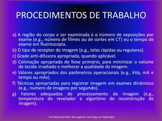 PROCEDIMENTOS DE TRABALHO
a) A região do corpo a ser examinada e o número de exposições por
exame (e.g., número de filmes ou de cortes em CT) ou o tempo de
exame em fluoroscopia.
b) O tipo de receptor de imagem (e.g., telas rápidas ou regulares).
c) Grade anti-difusora apropriada, quando aplicável.
d) Colimação apropriada do feixe primário, para minimizar o volume
de tecido irradiado e melhorar a qualidade da imagem.
e) Valores apropriados dos parâmetros operacionais (e.g., kVp, mA e
tempo ou mAs).
f) Técnicas apropriadas para registrar imagem em exames dinâmicos
(e.g., número de imagens por segundo).
g) Fatores adequados de processamento da imagem (e.g.,
temperatura do revelador e algoritmo de reconstrução de
imagem).
Prof.Nathanael Mel. Brancaglione. Tecnólogo em Radiologia

 