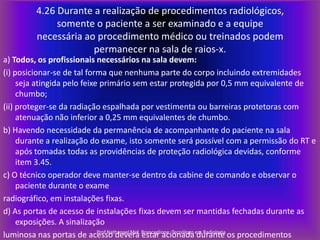 4.26 Durante a realização de procedimentos radiológicos,
somente o paciente a ser examinado e a equipe
necessária ao procedimento médico ou treinados podem
permanecer na sala de raios-x.
a) Todos, os profissionais necessários na sala devem:
(i) posicionar-se de tal forma que nenhuma parte do corpo incluindo extremidades
seja atingida pelo feixe primário sem estar protegida por 0,5 mm equivalente de
chumbo;
(ii) proteger-se da radiação espalhada por vestimenta ou barreiras protetoras com
atenuação não inferior a 0,25 mm equivalentes de chumbo.
b) Havendo necessidade da permanência de acompanhante do paciente na sala
durante a realização do exame, isto somente será possível com a permissão do RT e
após tomadas todas as providências de proteção radiológica devidas, conforme
item 3.45.
c) O técnico operador deve manter-se dentro da cabine de comando e observar o
paciente durante o exame
radiográfico, em instalações fixas.
d) As portas de acesso de instalações fixas devem ser mantidas fechadas durante as
exposições. A sinalização
Prof.Nathanael Mel.
luminosa nas portas de acesso deverá Brancaglione. Tecnólogo em Radiologia os procedimentos
estar acionada durante

 