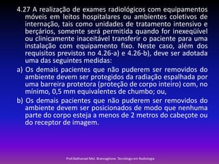 4.27 A realização de exames radiológicos com equipamentos
móveis em leitos hospitalares ou ambientes coletivos de
internação, tais como unidades de tratamento intensivo e
berçários, somente será permitida quando for inexeqüível
ou clinicamente inaceitável transferir o paciente para uma
instalação com equipamento fixo. Neste caso, além dos
requisitos previstos no 4.26-a) e 4.26-b), deve ser adotada
uma das seguintes medidas:
a) Os demais pacientes que não puderem ser removidos do
ambiente devem ser protegidos da radiação espalhada por
uma barreira protetora (proteção de corpo inteiro) com, no
mínimo, 0,5 mm equivalentes de chumbo; ou,
b) Os demais pacientes que não puderem ser removidos do
ambiente devem ser posicionados de modo que nenhuma
parte do corpo esteja a menos de 2 metros do cabeçote ou
do receptor de imagem.

Prof.Nathanael Mel. Brancaglione. Tecnólogo em Radiologia

 