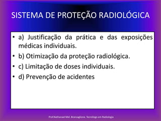 SISTEMA DE PROTEÇÃO RADIOLÓGICA
• a) Justificação da prática e das exposições
médicas individuais.
• b) Otimização da proteção radiológica.
• c) Limitação de doses individuais.
• d) Prevenção de acidentes

Prof.Nathanael Mel. Brancaglione. Tecnólogo em Radiologia

 