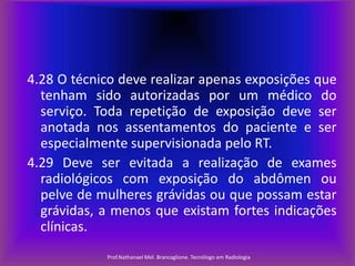 4.28 O técnico deve realizar apenas exposições que
tenham sido autorizadas por um médico do
serviço. Toda repetição de exposição deve ser
anotada nos assentamentos do paciente e ser
especialmente supervisionada pelo RT.
4.29 Deve ser evitada a realização de exames
radiológicos com exposição do abdômen ou
pelve de mulheres grávidas ou que possam estar
grávidas, a menos que existam fortes indicações
clínicas.
Prof.Nathanael Mel. Brancaglione. Tecnólogo em Radiologia

 