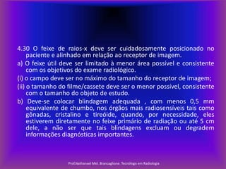 4.30 O feixe de raios-x deve ser cuidadosamente posicionado no
paciente e alinhado em relação ao receptor de imagem.
a) O feixe útil deve ser limitado à menor área possível e consistente
com os objetivos do exame radiológico.
(i) o campo deve ser no máximo do tamanho do receptor de imagem;
(ii) o tamanho do filme/cassete deve ser o menor possível, consistente
com o tamanho do objeto de estudo.
b) Deve-se colocar blindagem adequada , com menos 0,5 mm
equivalente de chumbo, nos órgãos mais radiosensíveis tais como
gônadas, cristalino e tireóide, quando, por necessidade, eles
estiverem diretamente no feixe primário de radiação ou até 5 cm
dele, a não ser que tais blindagens excluam ou degradem
informações diagnósticas importantes.

Prof.Nathanael Mel. Brancaglione. Tecnólogo em Radiologia

 