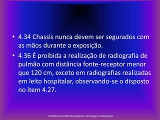 • 4.34 Chassis nunca devem ser segurados com
as mãos durante a exposição.
• 4.36 É proibida a realização de radiografia de
pulmão com distância fonte-receptor menor
que 120 cm, exceto em radiografias realizadas
em leito hospitalar, observando-se o disposto
no item 4.27.

Prof.Nathanael Mel. Brancaglione. Tecnólogo em Radiologia

 