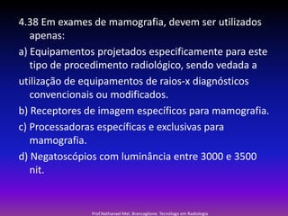 4.38 Em exames de mamografia, devem ser utilizados
apenas:
a) Equipamentos projetados especificamente para este
tipo de procedimento radiológico, sendo vedada a
utilização de equipamentos de raios-x diagnósticos
convencionais ou modificados.
b) Receptores de imagem específicos para mamografia.
c) Processadoras específicas e exclusivas para
mamografia.
d) Negatoscópios com luminância entre 3000 e 3500
nit.

Prof.Nathanael Mel. Brancaglione. Tecnólogo em Radiologia

 