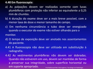 4.40 Em fluoroscopia:
a) As palpações devem ser realizadas somente com luvas
plumbíferas com proteção não inferior ao equivalente a 0,25
mm de chumbo.
b) A duração do exame deve ser a mais breve possível, com a
menor taxa de dose e menor tamanho de campo.
c) Em nenhuma circunstância o tubo deve ser energizado
quando o executor do exame não estiver olhando para o
monitor.
d) O tempo de exposição deve ser anotado nos assentamentos
do paciente.
4.41 A fluoroscopia não deve ser utilizada em substituição à
radiografia.
4.42 As vestimentas plumbíferas não devem ser dobradas.
Quando não estiverem em uso, devem ser mantidas de forma
a preservar sua integridade, sobre superfície horizontal ou
em suporte apropriado.
Prof.Nathanael Mel. Brancaglione. Tecnólogo em Radiologia

 