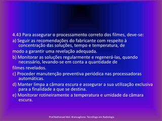 4.43 Para assegurar o processamento correto dos filmes, deve-se:
a) Seguir as recomendações do fabricante com respeito à
concentração das soluções, tempo e temperatura, de
modo a garantir uma revelação adequada.
b) Monitorar as soluções regularmente e regenerá-las, quando
necessário, levando-se em conta a quantidade de
filmes revelados.
c) Proceder manutenção preventiva periódica nas processadoras
automáticas.
d) Manter limpa a câmara escura e assegurar a sua utilização exclusiva
para a finalidade a que se destina.
e) Monitorar rotineiramente a temperatura e umidade da câmara
escura.

Prof.Nathanael Mel. Brancaglione. Tecnólogo em Radiologia

 