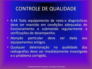 CONTROLE DE QUALIDADE
• 4.44 Todo equipamento de raios-x diagnósticos
deve ser mantido em condições adequadas de
funcionamento e submetido regularmente a
verificações de desempenho.
• Atenção particular deve ser dada aos
equipamentos antigos.
• Qualquer deterioração na qualidade das
radiografias deve ser imediatamente investigada
e o problema corrigido.
Prof.Nathanael Mel. Brancaglione. Tecnólogo em Radiologia

 
