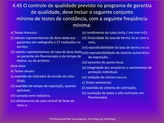 4.45 O controle de qualidade previsto no programa de garantia
de qualidade, deve incluir o seguinte conjunto
mínimo de testes de constância, com a seguinte freqüência
mínima:
a) Testes bianuais:
(v) rendimento do tubo (mGy / mA min m2);
(i) valores representativos de dose dada aos
(vi) linearidade da taxa de kerma no ar com o
pacientes em radiografia e CT realizadas no
mAs;
serviço;
(vii) reprodutibilidade da taxa de kerma no ar;
(ii) valores representativos de taxa de dose dada (viii) reprodutibilidade do sistema automático
ao paciente em fluoroscopia e do tempo de
de exposição;
exame, ou do produto
(ix) tamanho do ponto focal;
dose-área.
(x) integridade dos acessórios e vestimentas de
b) Testes anuais:
proteção individual;
(i) exatidão do indicador de tensão do tubo
(xi) vedação da câmara escura.
(kVp);
c) Testes semestrais
(ii) exatidão do tempo de exposição, quando
(i) exatidão do sistema de colimação;
aplicável;
(ii) resolução de baixo e alto contraste em
(iii) camada semi-redutora;
fluoroscopia;
(iv) alinhamento do eixo central do feixe de
raios-x;

Prof.Nathanael Mel. Brancaglione. Tecnólogo em Radiologia

 